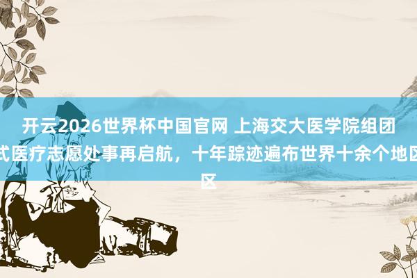 开云2026世界杯中国官网 上海交大医学院组团式医疗志愿处事再启航,十年踪迹遍布世界十余个地区