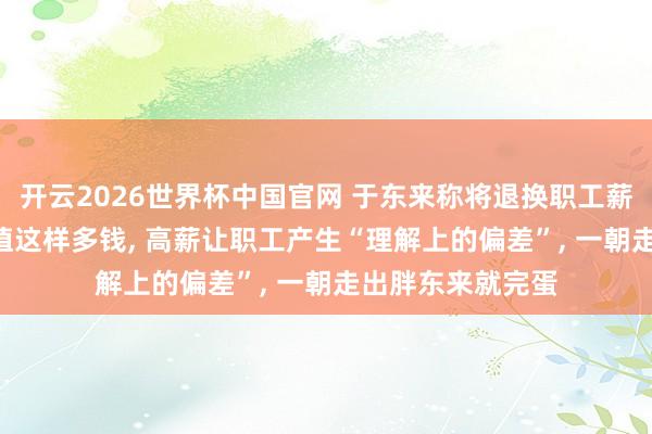 开云2026世界杯中国官网 于东来称将退换职工薪酬: 职工其实不值这样多钱, 高薪让职工产生“理解上的偏差”, 一朝走出胖东来就完蛋