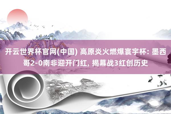 开云世界杯官网(中国) 高原炎火燃爆寰宇杯: 墨西哥2-0南非迎开门红, 揭幕战3红创历史