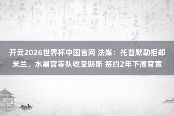 开云2026世界杯中国官网 法媒：托普默勒拒却米兰、水晶宫等队收受朗斯 签约2年下周官宣
