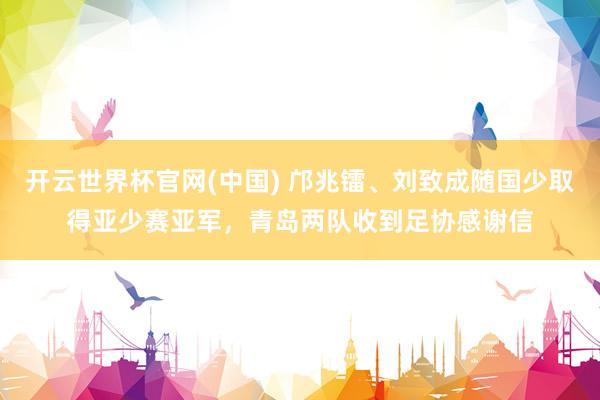 开云世界杯官网(中国) 邝兆镭、刘致成随国少取得亚少赛亚军，青岛两队收到足协感谢信