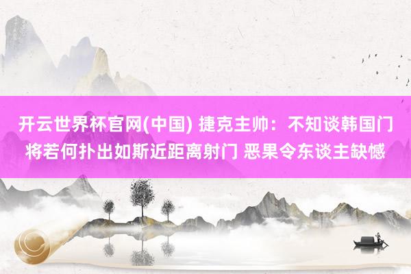 开云世界杯官网(中国) 捷克主帅：不知谈韩国门将若何扑出如斯近距离射门 恶果令东谈主缺憾