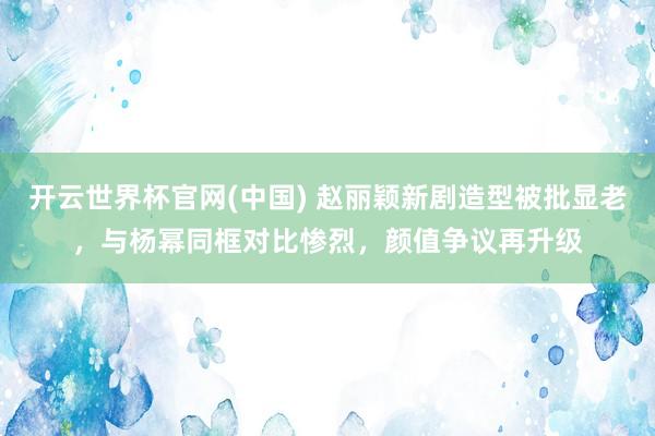 开云世界杯官网(中国) 赵丽颖新剧造型被批显老，与杨幂同框对比惨烈，颜值争议再升级
