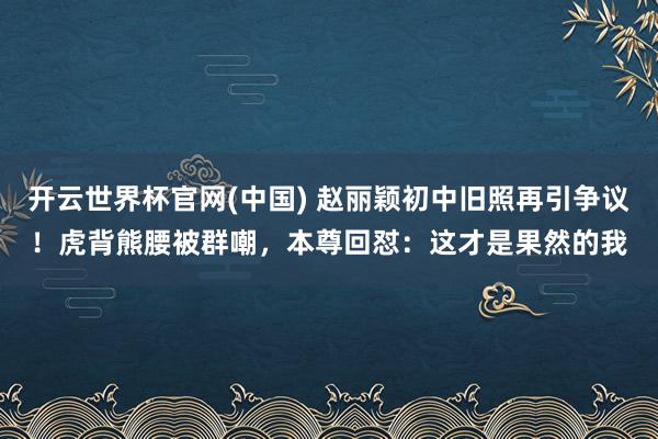 开云世界杯官网(中国) 赵丽颖初中旧照再引争议！虎背熊腰被群嘲，本尊回怼：这才是果然的我