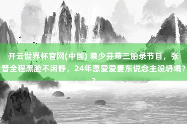 开云世界杯官网(中国) 蔡少芬带三胎录节目，张晋全程黑脸不闲静，24年恩爱爱妻东说念主设坍塌？