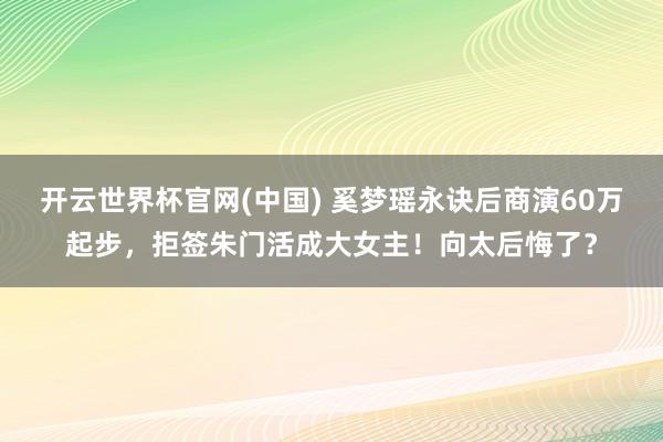 开云世界杯官网(中国) 奚梦瑶永诀后商演60万起步，拒签朱门活成大女主！向太后悔了？