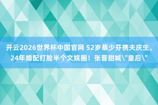 开云2026世界杯中国官网 52岁蔡少芬携夫庆生，24年婚配打脸半个文娱圈！张晋甜喊＂皇后＂