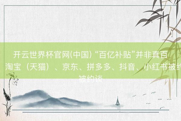 开云世界杯官网(中国) “百亿补贴”并非真百亿！淘宝（天猫）、京东、拼多多、抖音、小红书被约谈