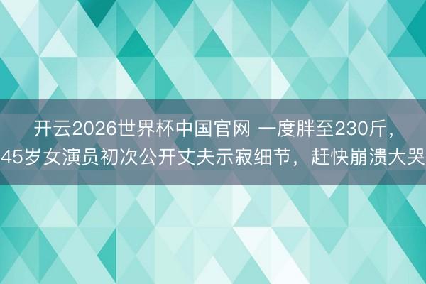 开云2026世界杯中国官网 一度胖至230斤，45岁女演员初次公开丈夫示寂细节，赶快崩溃大哭