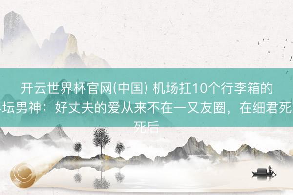 开云世界杯官网(中国) 机场扛10个行李箱的乒坛男神：好丈夫的爱从来不在一又友圈，在细君死后