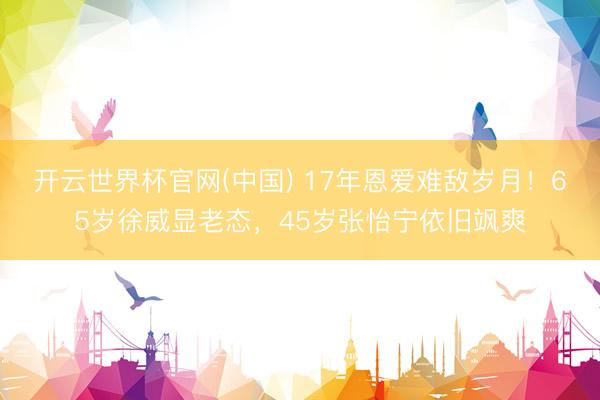 开云世界杯官网(中国) 17年恩爱难敌岁月！65岁徐威显老态，45岁张怡宁依旧飒爽