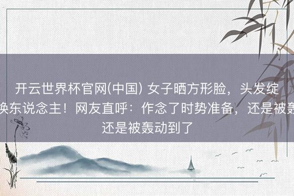 开云世界杯官网(中国) 女子晒方形脸，头发绽开一刹换东说念主！网友直呼：作念了时势准备，还是被轰动到了