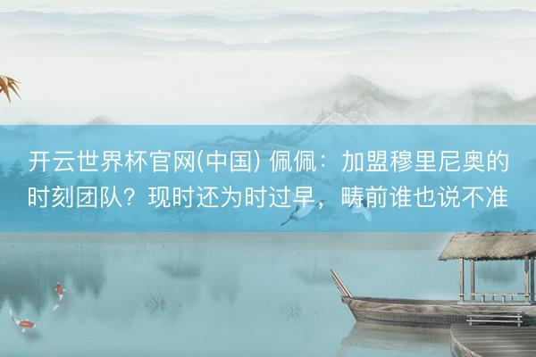 开云世界杯官网(中国) 佩佩：加盟穆里尼奥的时刻团队？现时还为时过早，畴前谁也说不准