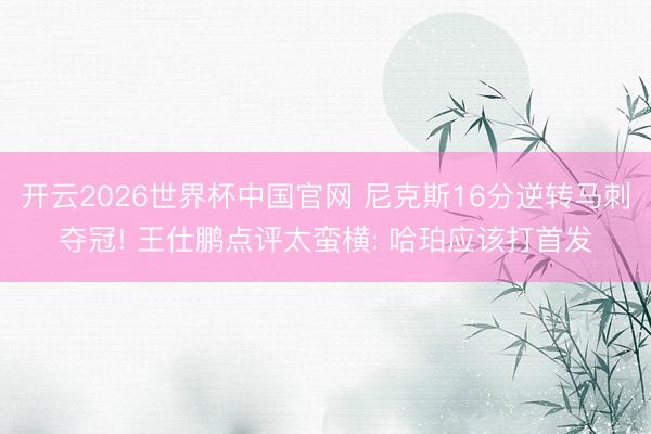 开云2026世界杯中国官网 尼克斯16分逆转马刺夺冠! 王仕鹏点评太蛮横: 哈珀应该打首发
