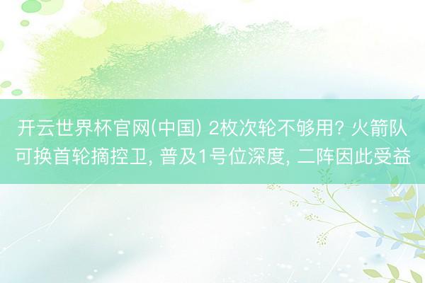 开云世界杯官网(中国) 2枚次轮不够用? 火箭队可换首轮摘控卫, 普及1号位深度, 二阵因此受益