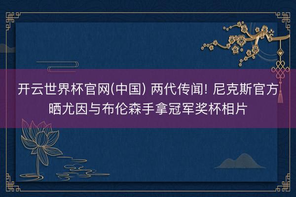 开云世界杯官网(中国) 两代传闻! 尼克斯官方晒尤因与布伦森手拿冠军奖杯相片