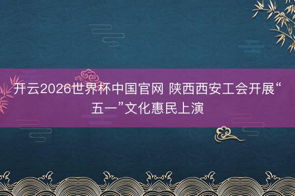 开云2026世界杯中国官网 陕西西安工会开展“五一”文化惠民上演