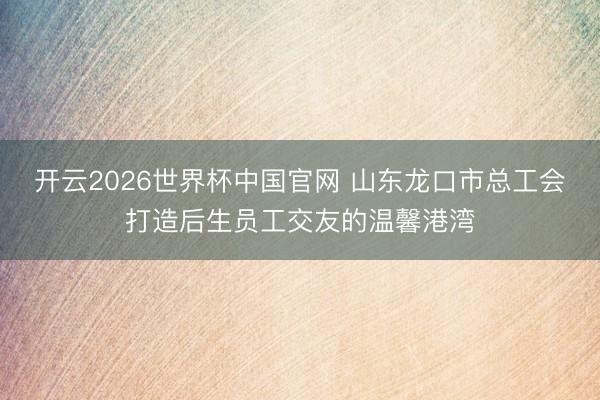 开云2026世界杯中国官网 山东龙口市总工会打造后生员工交友的温馨港湾