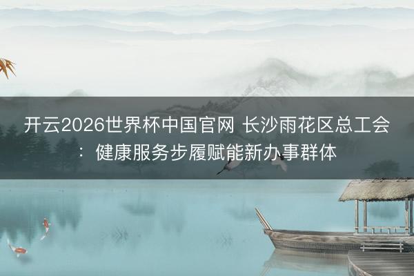 开云2026世界杯中国官网 长沙雨花区总工会：健康服务步履赋能新办事群体
