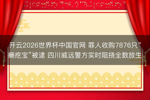 开云2026世界杯中国官网 罪人收购7876只“癞疙宝”被逮 四川威远警方实时阻挠全数放生