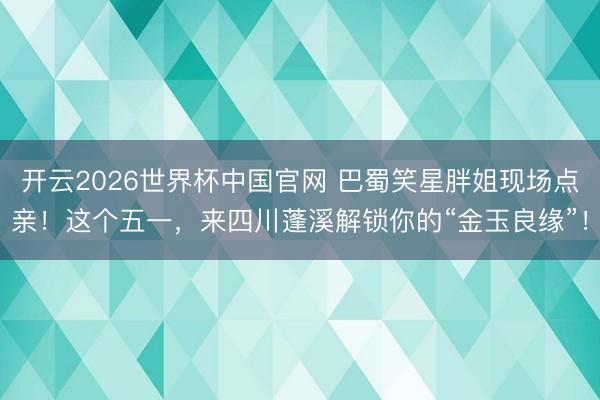 开云2026世界杯中国官网 巴蜀笑星胖姐现场点亲！这个五一，来四川蓬溪解锁你的“金玉良缘”！