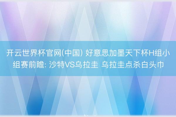 开云世界杯官网(中国) 好意思加墨天下杯H组小组赛前瞻: 沙特VS乌拉圭 乌拉圭点杀白头巾