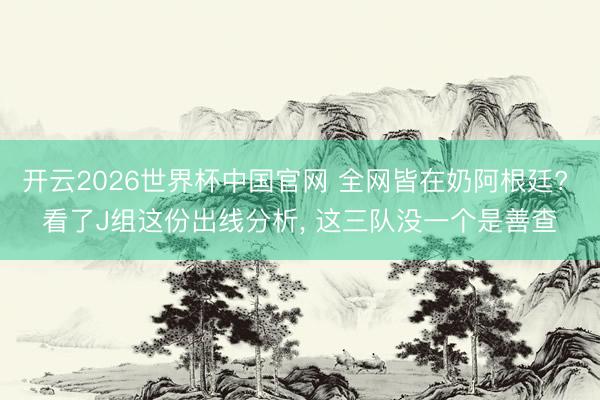 开云2026世界杯中国官网 全网皆在奶阿根廷? 看了J组这份出线分析, 这三队没一个是善查