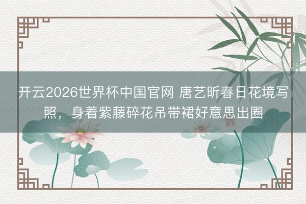 开云2026世界杯中国官网 唐艺昕春日花境写照，身着紫藤碎花吊带裙好意思出圈