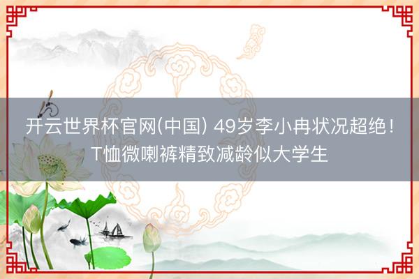 开云世界杯官网(中国) 49岁李小冉状况超绝！T恤微喇裤精致减龄似大学生