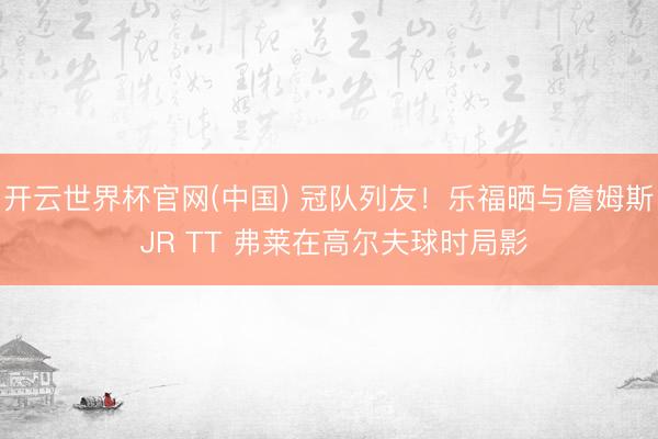 开云世界杯官网(中国) 冠队列友！乐福晒与詹姆斯 JR TT 弗莱在高尔夫球时局影