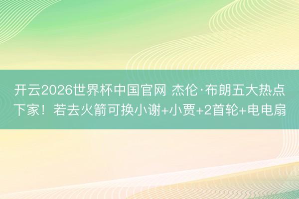 开云2026世界杯中国官网 杰伦·布朗五大热点下家！若去火箭可换小谢+小贾+2首轮+电电扇
