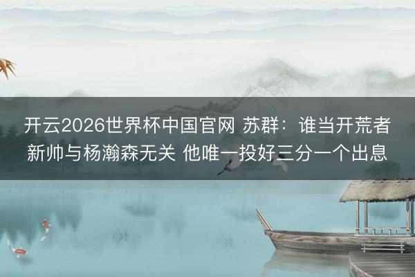 开云2026世界杯中国官网 苏群：谁当开荒者新帅与杨瀚森无关 他唯一投好三分一个出息