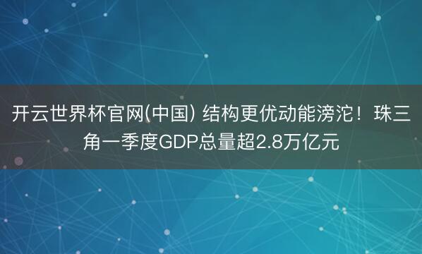 开云世界杯官网(中国) 结构更优动能滂沱！珠三角一季度GDP总量超2.8万亿元