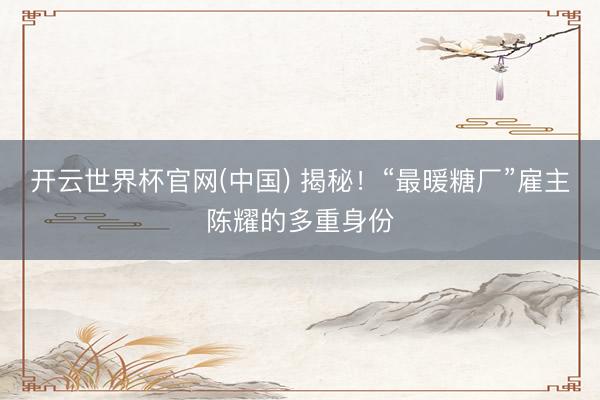 开云世界杯官网(中国) 揭秘！“最暖糖厂”雇主陈耀的多重身份