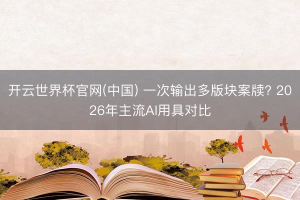开云世界杯官网(中国) 一次输出多版块案牍? 2026年主流AI用具对比