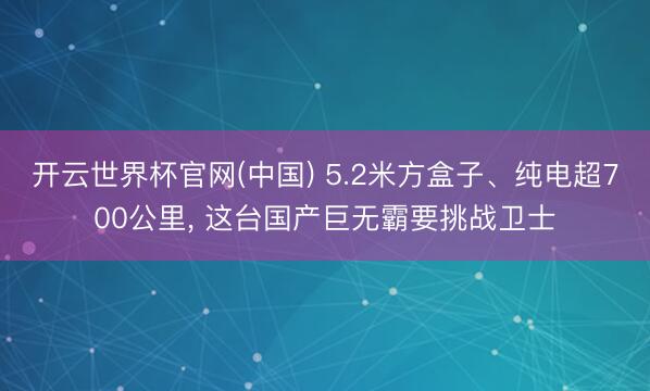 开云世界杯官网(中国) 5.2米方盒子、纯电超700公里, 这台国产巨无霸要挑战卫士
