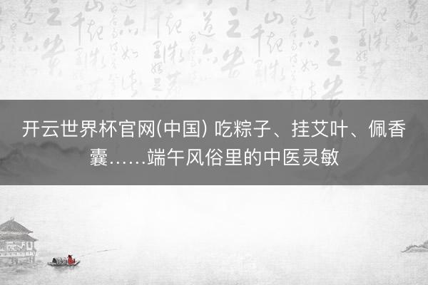 开云世界杯官网(中国) 吃粽子、挂艾叶、佩香囊……端午风俗里的中医灵敏