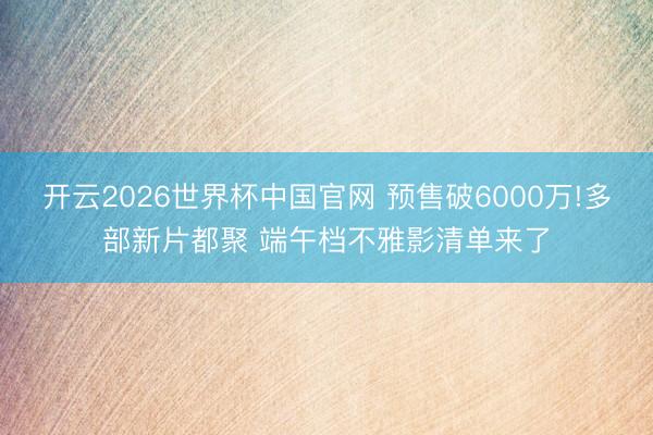 开云2026世界杯中国官网 预售破6000万!多部新片都聚 端午档不雅影清单来了
