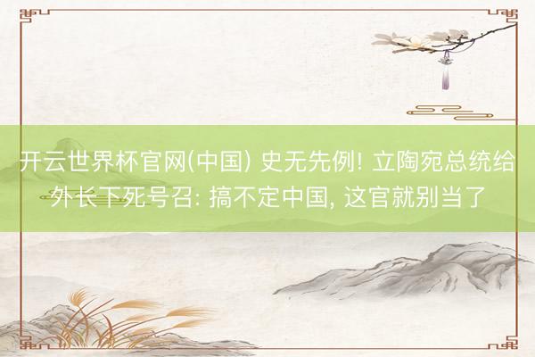 开云世界杯官网(中国) 史无先例! 立陶宛总统给外长下死号召: 搞不定中国, 这官就别当了
