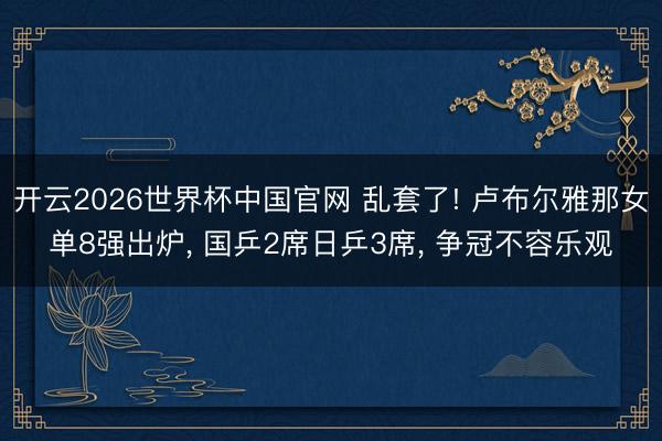 开云2026世界杯中国官网 乱套了! 卢布尔雅那女单8强出炉, 国乒2席日乒3席, 争冠不容乐观